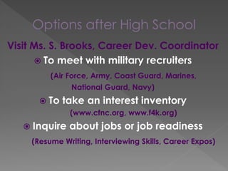 Options after High School
Visit Ms. S. Brooks, Career Dev. Coordinator
 To meet with military recruiters
(Air Force, Army, Coast Guard, Marines,
National Guard, Navy)
 To take an interest inventory
(www.cfnc.org, www.f4k.org)
 Inquire about jobs or job readiness
(Resume Writing, Interviewing Skills, Career Expos)
 