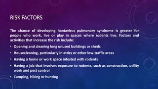 RISK FACTORS 
The chance of developing hantavirus pulmonary syndrome is greater for 
people who work, live or play in spaces where rodents live. Factors and 
activities that increase the risk include: 
• Opening and cleaning long unused buildings or sheds 
• Housecleaning, particularly in attics or other low-traffic areas 
• Having a home or work space infested with rodents 
• Having a job that involves exposure to rodents, such as construction, utility 
work and pest control 
• Camping, hiking or hunting 
 
