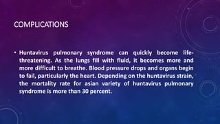 COMPLICATIONS 
• Huntavirus pulmonary syndrome can quickly become life-threatening. 
As the lungs fill with fluid, it becomes more and 
more difficult to breathe. Blood pressure drops and organs begin 
to fail, particularly the heart. Depending on the huntavirus strain, 
the mortality rate for asian variety of huntavirus pulmonary 
syndrome is more than 30 percent. 
 