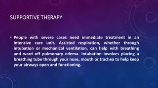 SUPPORTIVE THERAPY 
• People with severe cases need immediate treatment in an 
intensive care unit. Assisted respiration, whether through 
intubation or mechanical ventilation, can help with breathing 
and ward off pulmonary edema. Intubation involves placing a 
breathing tube through your nose, mouth or trachea to help keep 
your airways open and functioning. 
 