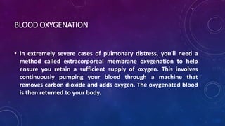 BLOOD OXYGENATION 
• In extremely severe cases of pulmonary distress, you'll need a 
method called extracorporeal membrane oxygenation to help 
ensure you retain a sufficient supply of oxygen. This involves 
continuously pumping your blood through a machine that 
removes carbon dioxide and adds oxygen. The oxygenated blood 
is then returned to your body. 
 