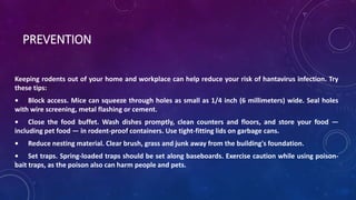 PREVENTION 
Keeping rodents out of your home and workplace can help reduce your risk of hantavirus infection. Try 
these tips: 
• Block access. Mice can squeeze through holes as small as 1/4 inch (6 millimeters) wide. Seal holes 
with wire screening, metal flashing or cement. 
• Close the food buffet. Wash dishes promptly, clean counters and floors, and store your food — 
including pet food — in rodent-proof containers. Use tight-fitting lids on garbage cans. 
• Reduce nesting material. Clear brush, grass and junk away from the building's foundation. 
• Set traps. Spring-loaded traps should be set along baseboards. Exercise caution while using poison-bait 
traps, as the poison also can harm people and pets. 
 