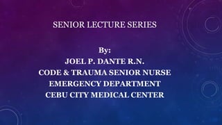 SENIOR LECTURE SERIES 
By: 
JOEL P. DANTE R.N. 
CODE & TRAUMA SENIOR NURSE 
EMERGENCY DEPARTMENT 
CEBU CITY MEDICAL CENTER 
