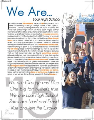 '15
We Are...Lodi High School
We are Orange and Blue
One big family, that's true
We are Lodi High School
Rams are Loud and Proud
Rise and join the Crowd
I
n a class of over 200 students, the word LHS has come to bear
over 200 meanings: A refuge, a stage, a court, a field, a prison,
a home… in the four long years that we have inhabited the
stone walls of Lodi High School, we have each forged distinct
memoriesandfriendshipsandvictoriesandlossesthathavecome
to define us and the emotions evoked by that overused acronym.
Looking back to that September fourth of 2011, none of us could
have ever imagined the life that lay behind those blue double
doors, an entry that instilled within us a sense of dread as we first
walked up the gray paved path as awkward freshmen. We had
nothing to offer but our confusion and overstuffed backpacks,
we had nothing to go off of but cheesy high school sitcoms and
the tall tales passed on from our siblings, but now as we ride the
wave of seniority towards the rest of our lives, there’s no denying
that on that September day, we found something special.
Although today we may be cringing at the memory, that was the
day we found our home away from home. We found our stage.
We found our playing field. We found our sanctuary. We became
a part of something so much greater than ourselves. Today, no
longer are we the scared and anxious new kids, no longer does
that orange and blue facade instill within our hearts apprehension
and anxiety. Those emotions and misgivings have been cast away
in a sea of hazy memories and today we embrace our colors,
today we find comfort in the clang of old lockers, today we are
proud to say we are Rams. Today we are LHS. Today We Are...
2 ... Yearbook
W
alsworth
Publishing
Com
panyOnline
Design
Proof-CopyrightW
alsworth
Publishing
Com
pany-Onlyprovided
asa
proofPDF
-Printersotherthan
W
alsworth
Publishing
Com
panyare
explicitlyrestricted
from
printing
thisPDF
orrecreating
itin
anyform
.
Job #: 5028220A Pages: 002-003 02-Feb-2015 (RequestID: 1798ae13-35df-4077-8c3b-e4fa94979903 SpreadID: 100715562 Type: Preview PDC: http://pdf.walsworthyearbooks.com.s3.amazonaws.com/pdf/Proof/1798ae13-35df-4077-8c3b-e4fa94979903/100715562.pdc)
 