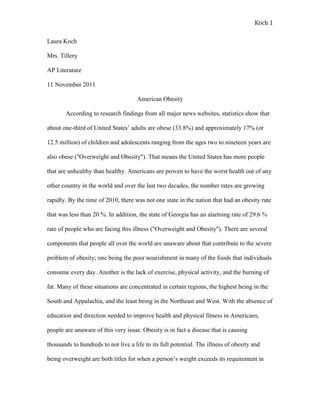 Koch 1

Laura Koch

Mrs. Tillery

AP Literature

11 November 2011

                                      American Obesity

       According to research findings from all major news websites, statistics show that

about one-third of United States’ adults are obese (33.8%) and approximately 17% (or

12.5 million) of children and adolescents ranging from the ages two to nineteen years are

also obese ("Overweight and Obesity"). That means the United States has more people

that are unhealthy than healthy. Americans are proven to have the worst health out of any

other country in the world and over the last two decades, the number rates are growing

rapidly. By the time of 2010, there was not one state in the nation that had an obesity rate

that was less than 20 %. In addition, the state of Georgia has an alarming rate of 29.6 %

rate of people who are facing this illness ("Overweight and Obesity"). There are several

components that people all over the world are unaware about that contribute to the severe

problem of obesity; one being the poor nourishment in many of the foods that individuals

consume every day. Another is the lack of exercise, physical activity, and the burning of

fat. Many of these situations are concentrated in certain regions, the highest being in the

South and Appalachia, and the least being in the Northeast and West. With the absence of

education and direction needed to improve health and physical fitness in Americans,

people are unaware of this very issue. Obesity is in fact a disease that is causing

thousands to hundreds to not live a life to its full potential. The illness of obesity and

being overweight are both titles for when a person’s weight exceeds its requirement in
 
