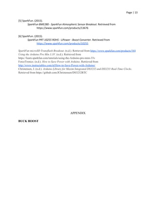 Page | 13
[5] SparkFun. (2015).
SparkFun BME280 - SparkFun Atmospheric Sensor Breakout. Retrieved from
https://www.sparkfun.com/products/13676
[6] SparkFun. (2015).
SparkFun PRT-10255 ROHS - LiPower - Boost Converter. Retrieved from
https://www.sparkfun.com/products/10255
SparkFun microSD Transflash Breakout. (n.d.). Retrieved from ​https://www.sparkfun.com/products/544
Using the Arduino Pro Min 3.3V. (n.d.). Retrieved from
https://learn.sparkfun.com/tutorials/using-the-Arduino-pro-mini-33v
ForceTronics. (n.d.).​ How to Save Power with Arduino. Retrieved from
http://www.instructables.com/id/How-to-Save-Power-with-Arduino/
Christensen, J. (n.d.). ​Arduino Library for Maxim Integrated DS3232 and DS3231 Real-Time Clocks.
Retrieved from https://github.com/JChristensen/DS3232RTC
APPENDIX
BUCK BOOST
 
