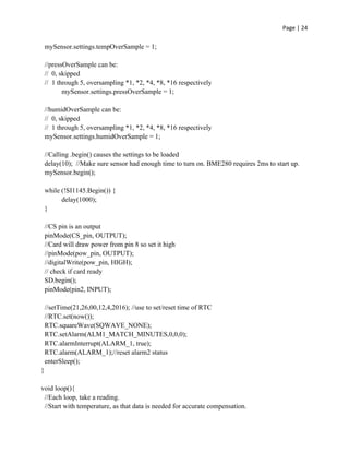 Page | 24
mySensor.settings.tempOverSample = 1;
//pressOverSample can be:
// 0, skipped
// 1 through 5, oversampling *1, *2, *4, *8, *16 respectively
mySensor.settings.pressOverSample = 1;
//humidOverSample can be:
// 0, skipped
// 1 through 5, oversampling *1, *2, *4, *8, *16 respectively
mySensor.settings.humidOverSample = 1;
//Calling .begin() causes the settings to be loaded
delay(10); //Make sure sensor had enough time to turn on. BME280 requires 2ms to start up.
mySensor.begin();
while (!SI1145.Begin()) {
delay(1000);
}
//CS pin is an output
pinMode(CS_pin, OUTPUT);
//Card will draw power from pin 8 so set it high
//pinMode(pow_pin, OUTPUT);
//digitalWrite(pow_pin, HIGH);
// check if card ready
SD.begin();
pinMode(pin2, INPUT);
//setTime(21,26,00,12,4,2016); //use to set/reset time of RTC
//RTC.set(now());
RTC.squareWave(SQWAVE_NONE);
RTC.setAlarm(ALM1_MATCH_MINUTES,0,0,0);
RTC.alarmInterrupt(ALARM_1, true);
RTC.alarm(ALARM_1);//reset alarm2 status
enterSleep();
}
void loop(){
//Each loop, take a reading.
//Start with temperature, as that data is needed for accurate compensation.
 