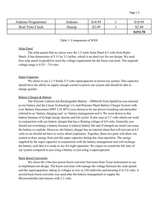 Page | 5
Arduino Programmer Arduino $14.95 1 $14.95
Real Time Clock Donop $2.49 1 $2.49
$153.70
Table 1: Components of WSN
Solar Panel
The solar panels that we chose were the 1.5 watts Solar Panel 4.5 volts from Radio
Shack. It has dimensions of 5.11 by 3.3 inches, which is an ideal size for our design. We used
four solar panel in parallel to meet the voltage requirement for the boost converter. The required
voltage range is 0.3V - 7.0 volts.
Super Capacitor
We chose to use a 1.5 farads 5.5 volts supercapacitor to power our system. This capacitor
should have the ability to supply enough current to power our system and should be able to
charge quickly.
Battery Charger & Battery
The Polymer Lithium Ion Rechargeable Battery - 2000mAh from SparkFun was selected
as our battery and the Linear Technology’s Li-Ion/Polymer Shunt Battery Charger System with
Low Battery Disconnect (PRT LTC4071) was chosen to be our power switching unit (hereafter
referred to as ‘battery charging unit’ or ‘battery management unit’). We were drawn to this
battery because of its high energy density and life cycles. It also runs at 3.7 volts which can work
in conjunction with our battery charger that has a floating voltage of 4.0 volts. Generally you
should not overcharge a battery because it reduces battery life and if charged too much can cause
the battery to explode. However, the battery charger has an internal shunt that will activate at 4.2
volts so we should not have to worry about explosions. Together, these two parts will allow our
system to draw energy from just the super capacitor during day time operation. The energy
supplied by the super capacitor in conjunction with the battery management unit will recharge
the battery such that it is ready to use for night operation. We expect to extend the life time of
our system compared to just using a battery or just using a supercapacitor.
Buck Boost Converters
We chose the Ultra-low power boost converter harvester from Texas instruments to use
to implement our design. The boost converter will manage the voltage between the solar panels
and the supercapacitors, taking in voltages as low as 330 millivolts and boosting it to 5.0 volts. A
second buck boost converter was used after the battery management to supply the
Microcontroller and sensors with 3.3 volts.
 
