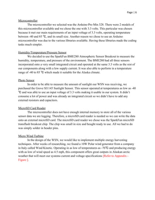 Page | 6
Microcontroller
The microcontroller we selected was the Arduino Pro Min 328. There were 2 models of
this microcontroller available and we chose the one with 3.3 volts. This particular was chosen
because it met our main requirements of an input voltage of 3.3 volts, operating temperature
between -40 and 85 ℃, and its small size. Another reason we chose to use an Arduino
microcontroller was due to the various libraries available. Having these libraries made the coding
tasks much simpler.
Humidity/Temperature/Pressure Sensor
We decided to use the SparkFun BME280 Atmospheric Sensor Breakout to measure the
humidity, temperature, and pressure of the environment. The BME280 had all three sensors
incorporated onto a very small integrated circuit and operated at the same 3.3 volts as the rest of
our components along with a low supply current. It was also able to perform in a temperature
range of -40 to 85 ℃ which made it suitable for the Alaska climate.
Photo Sensor
In order to be able to measure the amount of sunlight our WSN was receiving, we
purchased the Grove SI1145 Sunlight Sensor. This sensor operated at temperatures as low as -40
℃ and was able to use an input voltage of 3.3 volts making it usable in our system. It didn’t
consume a lot of power and was already an integrated circuit so we didn’t have to add any
external resistors and capacitors.
MicroSD Card Reader
The microcontroller does not have enough internal memory to store all of the various
sensor data we are logging. Therefore, a microSD card reader is needed so we can write the data
onto an external microSD card. The microSD card reader we chose was the SparkFun microSD
transflash breakout chip. The chip was small in size and bought ready to use. All we had to do
was simply solder in header pins.
Micro Wind Turbine
In the design of the WSN, we would like to implement multiple energy harvesting
techniques. After weeks of researching, we found a 10W Polar wind generator from a company
in Italy called Wind Kinetic. Operating in as low of temperatures as -70℃ and producing energy
with as low of wind speed as 4.5 mph, this component offers great outputs in Alaskan arctic
weather that will meet our systems current and voltage specifications ​[Refer to Appendix -
Figure ]​.
 