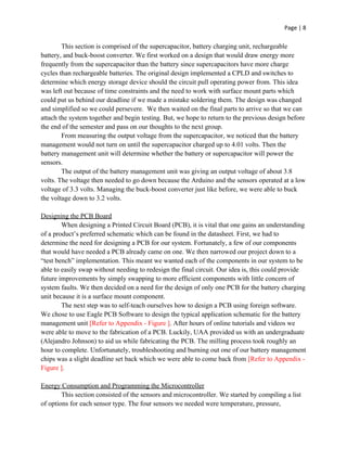 Page | 8
This section is comprised of the supercapacitor, battery charging unit, rechargeable
battery, and buck-boost converter. We first worked on a design that would draw energy more
frequently from the supercapacitor than the battery since supercapacitors have more charge
cycles than rechargeable batteries. The original design implemented a CPLD and switches to
determine which energy storage device should the circuit pull operating power from. This idea
was left out because of time constraints and the need to work with surface mount parts which
could put us behind our deadline if we made a mistake soldering them. The design was changed
and simplified so we could persevere. We then waited on the final parts to arrive so that we can
attach the system together and begin testing. But, we hope to return to the previous design before
the end of the semester and pass on our thoughts to the next group.
From measuring the output voltage from the supercapacitor, we noticed that the battery
management would not turn on until the supercapacitor charged up to 4.01 volts. Then the
battery management unit will determine whether the battery or supercapacitor will power the
sensors.
The output of the battery management unit was giving an output voltage of about 3.8
volts. The voltage then needed to go down because the Arduino and the sensors operated at a low
voltage of 3.3 volts. Managing the buck-boost converter just like before, we were able to buck
the voltage down to 3.2 volts.
Designing the PCB Board
When designing a Printed Circuit Board (PCB), it is vital that one gains an understanding
of a product’s preferred schematic which can be found in the datasheet. First, we had to
determine the need for designing a PCB for our system. Fortunately, a few of our components
that would have needed a PCB already came on one. We then narrowed our project down to a
“test bench” implementation. This meant we wanted each of the components in our system to be
able to easily swap without needing to redesign the final circuit. Our idea is, this could provide
future improvements by simply swapping to more efficient components with little concern of
system faults. We then decided on a need for the design of only one PCB for the battery charging
unit because it is a surface mount component.
The next step was to self-teach ourselves how to design a PCB using foreign software.
We chose to use Eagle PCB Software to design the typical application schematic for the battery
management unit ​[Refer to Appendix - Figure ]​. After hours of online tutorials and videos we
were able to move to the fabrication of a PCB. Luckily, UAA provided us with an undergraduate
(Alejandro Johnson) to aid us while fabricating the PCB. The milling process took roughly an
hour to complete. Unfortunately, troubleshooting and burning out one of our battery management
chips was a slight deadline set back which we were able to come back from ​[Refer to Appendix -
Figure ]​.
Energy Consumption and Programming the Microcontroller
This section consisted of the sensors and microcontroller. We started by compiling a list
of options for each sensor type. The four sensors we needed were temperature, pressure,
 