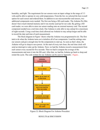 Page | 9
humidity, and light. The requirement for our sensors were an input voltage in the range of 3.3
volts and be able to operate in very cold temperatures. From the list, we selected the best overall
option for each sensor and ordered them. In addition to our microcontroller and sensors, two
additional components were needed. The first one being a SD card reader. The Arduino Pro Min
doesn’t have much internal memory and it was mostly used up for our code. By getting a SD
card reader, we were able to store our sensor reading onto an external memory card. The second
component needed was a real time clock. Our Arduino is only able to stay asleep for a maximum
of eight seconds. Using a real time clock allowed our Arduino to stay asleep longer and be able
to record the date and time of each measurement.
The block diagram in Figure ​?​shows what the Arduino was programmed to do. The first
task to do when the Arduino turns on is initialize all of our components. Load the settings onto
our sensors and give enough time for the components to start up. As soon as that’s done, the
Arduino will go to sleep to save power. At the start of every new hour, the real time clock will
send an interrupt to wake up the Arduino. Next, we had the Arduino record a measurement from
each sensor every second for five seconds. Then we had it compute the average of the
measurements and store it into the SD card. After that, we had the Arduino go back to sleep and
restart the cycle. The code written for our Arduino can be seen in Appendix ​- Figure ​.
Figure (?): Block Diagram For Arduino Procedure
RESULTS & DISCUSSION
 