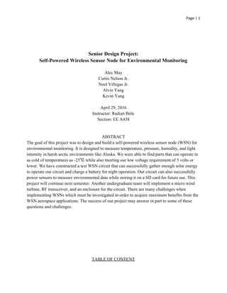 Page | 1
Senior Design Project:
Self-Powered Wireless Sensor Node for Environmental Monitoring
Alec May
Curtis Nelson Jr.
Noel Villegas Jr.
Alvin Yang
Kevin Yang
April 29, 2016
Instructor: Radian Belu
Section: EE A438
ABSTRACT
The goal of this project was to design and build a self-powered wireless sensor node (WSN) for
environmental monitoring. It is designed to measure temperature, pressure, humidity, and light
intensity in harsh arctic environments like Alaska. We were able to find parts that can operate in
as cold of temperatures as -25℃ while also meeting our low voltage requirement of 5 volts or
lower. We have constructed a test WSN circuit that can successfully gather enough solar energy
to operate our circuit and charge a battery for night operation. Our circuit can also successfully
power sensors to measure environmental data while storing it on a SD card for future use. This
project will continue next semester. Another undergraduate team will implement a micro wind
turbine, RF transceiver, and an enclosure for the circuit. There are many challenges when
implementing WSNs which must be investigated in order to acquire maximum benefits from the
WSN aerospace applications. The success of our project may answer in part to some of these
questions and challenges.
TABLE OF CONTENT
 