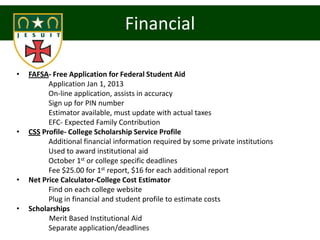 Financial

•   FAFSA- Free Application for Federal Student Aid
          Application Jan 1, 2013
          On-line application, assists in accuracy
          Sign up for PIN number
          Estimator available, must update with actual taxes
          EFC- Expected Family Contribution
•   CSS Profile- College Scholarship Service Profile
          Additional financial information required by some private institutions
          Used to award institutional aid
          October 1st or college specific deadlines
          Fee $25.00 for 1st report, $16 for each additional report
•   Net Price Calculator-College Cost Estimator
          Find on each college website
          Plug in financial and student profile to estimate costs
•   Scholarships
          Merit Based Institutional Aid
          Separate application/deadlines
 