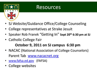 Resources

• SJ Website/Guidance Office/College Counseling
• College representatives at Strake Jesuit
• Speaker Rob Franek “Getting In” Sept 20th 6:30 pm at SJ
• Catholic College Fair
      October 9, 2011 on SJ campus 6:30 pm
• NACAC (National Association of College Counselors)
  Parent Tab www.nacacnet.org
• www.fafsa.ed.gov (FAFSA)
• College websites
 