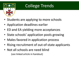 College Trends

•   Students are applying to more schools
•   Application deadlines earlier
•   ED and EA yielding more acceptances
•   State schools’ application pools growing
•   Males favored in application process
•   Rising recruitment of out-of-state applicants
•   Not all schools are need blind
      (see linked article in handout)
 
