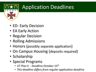 Application Deadlines


•   ED- Early Decision
•   EA Early Action
•   Regular Decision
•   Rolling Admissions
•   Honors (possibly separate application)
•   On Campus Housing (deposits required)
•   Scholarship
•   Special Programs
     • UT Plan II - Deadline October 15th
     • This deadline differs from regular application deadline
 