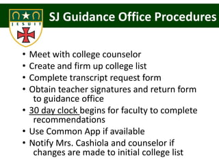 SJ Guidance Office Procedures

• Meet with college counselor
• Create and firm up college list
• Complete transcript request form
• Obtain teacher signatures and return form
   to guidance office
• 30 day clock begins for faculty to complete
   recommendations
• Use Common App if available
• Notify Mrs. Cashiola and counselor if
   changes are made to initial college list
 