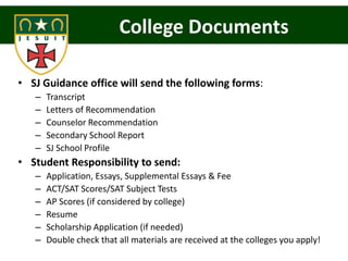 College Documents

• SJ Guidance office will send the following forms:
   –   Transcript
   –   Letters of Recommendation
   –   Counselor Recommendation
   –   Secondary School Report
   –   SJ School Profile
• Student Responsibility to send:
   –   Application, Essays, Supplemental Essays & Fee
   –   ACT/SAT Scores/SAT Subject Tests
   –   AP Scores (if considered by college)
   –   Resume
   –   Scholarship Application (if needed)
   –   Double check that all materials are received at the colleges you apply!
 
