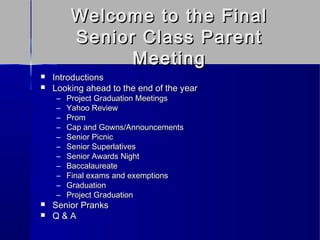 Welcome to the Final
          Senior Class Parent
                Meeting
   Introductions
   Looking ahead to the end of the year
     –   Project Graduation Meetings
     –   Yahoo Review
     –   Prom
     –   Cap and Gowns/Announcements
     –   Senior Picnic
     –   Senior Superlatives
     –   Senior Awards Night
     –   Baccalaureate
     –   Final exams and exemptions
     –   Graduation
     –   Project Graduation
   Senior Pranks
   Q&A
 