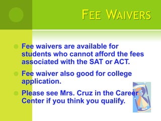 F EE WAIVERS

   Fee waivers are available for
    students who cannot afford the fees
    associated with the SAT or ACT.
   Fee waiver also good for college
    application.
   Please see Mrs. Cruz in the Career
    Center if you think you qualify.
 