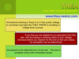 Texas Higher Education Assessment

                                         www.thea.nesinc.com
All students entering a Texas 2 or 4 Year public college
or university must take the THEA PRIOR to enrolling in
                 college level courses.


                   If you feel you are eligible for an exemption from this
              test, visit the testing or advising office of your college
           choice(s) before you register for the test so that your status
                          for exemption can be determined.


Accuplacer is the alternate form of the test. The test is
       available online with immediate results.
 