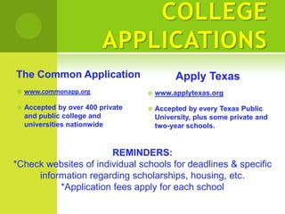 COLLEGE
                          APPLICATIONS
The Common Application                       Apply Texas
   www.commonapp.org                 www.applytexas.org

   Accepted by over 400 private      Accepted by every Texas Public
    and public college and             University, plus some private and
    universities nationwide            two-year schools.


                       REMINDERS:
*Check websites of individual schools for deadlines & specific
     information regarding scholarships, housing, etc.
          *Application fees apply for each school
 