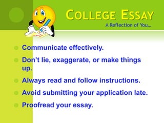 C OLLEGE E SSAY
                               A Reflection of You…



   Communicate effectively.
   Don’t lie, exaggerate, or make things
    up.
   Always read and follow instructions.
   Avoid submitting your application late.
   Proofread your essay.
 