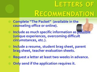 L ETTERS OF
                 R ECOMMENDATION
   Complete “The Packet” (available in the
    counseling office or online).
   Include as much specific information as possible
    (unique experiences, overcoming difficult
    circumstances, etc.).
   Include a resume, student brag sheet, parent
    brag sheet, teacher evaluation sheets.
   Request a letter at least two weeks in advance.
   Only send if the application requires it.
 