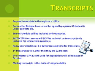 T RANSCRIPTS
   Request transcripts in the registrar’s office.
   Consent for Release forms must be signed by a parent if student is
    under 18 years old.
   Senior Schedule will be included with transcript.
   SAT/ACT/AP test scores will NOT be included on transcript (only
    included for scholarship purposes).
   Know your deadlines: 3-5 day processing time for transcripts.
   1st transcript is free, after that they are $2.00 each.
   6th semester GPA & rank used for applications will be released in
    October.
   Mailing transcripts is the student’s responsibility.
 