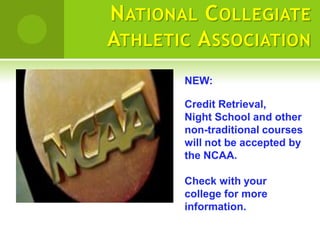 N ATIONAL C OLLEGIATE
ATHLETIC A SSOCIATION
       NEW:

       Credit Retrieval,
       Night School and other
       non-traditional courses
       will not be accepted by
       the NCAA.

       Check with your
       college for more
       information.
 