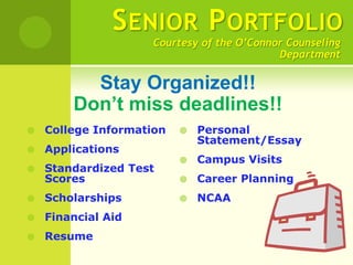 S ENIOR P ORTFOLIO
                     Courtesy of the O’Connor Counseling
                                            Department

          Stay Organized!!
        Don’t miss deadlines!!
   College Information      Personal
                              Statement/Essay
   Applications
                             Campus Visits
   Standardized Test
    Scores                   Career Planning
   Scholarships             NCAA
   Financial Aid
   Resume
 