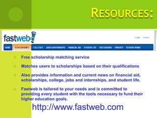 RESOURCES:


   Free scholarship matching service

   Matches users to scholarships based on their qualifications

   Also provides information and current news on financial aid,
    scholarships, college, jobs and internships, and student life.

   Fastweb is tailored to your needs and is committed to
    providing every student with the tools necessary to fund their
    higher education goals.

         http://www.fastweb.com
 