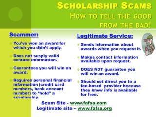 S CHOLARSHIP S CAMS
                              H OW TO TELL THE GOOD
                                      FROM THE BAD !
Scammer:                          Legitimate Service:
   You’ve won an award for          Sends information about
    which you didn’t apply.           awards when you request it.
   Does not supply valid            Makes contact information
    contact information.              available upon request.
   Guarantees you will win an       DOES NOT guarantee you
    award.                            will win an award.
   Requires personal financial      Should not direct you to a
    information (credit card          fee-based provider because
    numbers, bank account             they know info is available
    number) to “hold” a               for free.
    scholarship.
                Scam Site - www.fafsa.com
              Legitimate site – www.fafsa.org
 