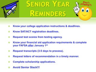 S ENIOR Y EAR
                R EMINDERS
   Know your college application instructions & deadlines.

   Know SAT/ACT registration deadlines.

   Request test scores from testing agency.

   Know your financial aid application requirements & complete
    your FAFSA after January 1st.

   Request transcripts (3-5 days to process).

   Request letters of recommendation in a timely manner.

   Complete scholarship applications.

   Avoid Senior Slack!!!
 