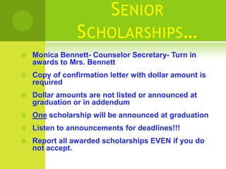 S ENIOR
                S CHOLARSHIPS…
   Monica Bennett- Counselor Secretary- Turn in
    awards to Mrs. Bennett
   Copy of confirmation letter with dollar amount is
    required
   Dollar amounts are not listed or announced at
    graduation or in addendum
   One scholarship will be announced at graduation
   Listen to announcements for deadlines!!!
   Report all awarded scholarships EVEN if you do
    not accept.
 