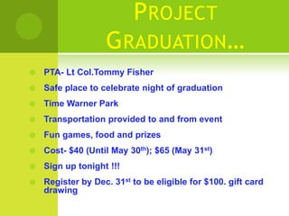 P ROJECT
                   G RADUATION…
   PTA- Lt Col.Tommy Fisher
   Safe place to celebrate night of graduation
   Time Warner Park
   Transportation provided to and from event
   Fun games, food and prizes
   Cost- $40 (Until May 30th); $65 (May 31st)
   Sign up tonight !!!
   Register by Dec. 31st to be eligible for $100. gift card
    drawing
 