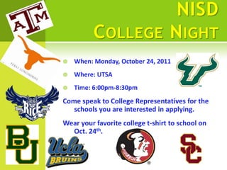 NISD
          C OLLEGE N IGHT
   When: Monday, October 24, 2011
   Where: UTSA
   Time: 6:00pm-8:30pm
Come speak to College Representatives for the
   schools you are interested in applying.
Wear your favorite college t-shirt to school on
  Oct. 24th.
 