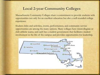 Local 2-year Community Colleges
Massachusetts Community Colleges share a commitment to provide students with
opportunities not only for an excellent education but also a well-rounded college
experience.
Student clubs and activities, events, performances, and community service
opportunities are among the many options. Many colleges have intercollegiate or
club athletic teams, and each has a student government that facilitates student
involvement in the life of the campus and provides opportunities for leadership.
 