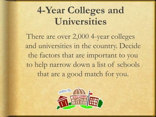 4-Year Colleges and
Universities
There are over 2,000 4-year colleges
and universities in the country. Decide
the factors that are important to you
to help narrow down a list of schools
that are a good match for you.
 