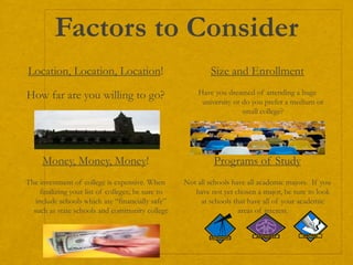 Factors to Consider
Location, Location, Location!
How far are you willing to go?
Size and Enrollment
Have you dreamed of attending a huge
university or do you prefer a medium or
small college?
Money, Money, Money!
The investment of college is expensive. When
finalizing your list of colleges; be sure to
include schools which are “financially safe”
such as state schools and community college
Programs of Study
Not all schools have all academic majors. If you
have not yet chosen a major, be sure to look
at schools that have all of your academic
areas of interest.
 