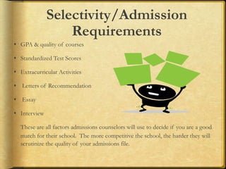 Selectivity/Admission
Requirements
 GPA & quality of courses
 Standardized Test Scores
 Extracurricular Activities
 Letters of Recommendation
 Essay
 Interview
These are all factors admissions counselors will use to decide if you are a good
match for their school. The more competitive the school, the harder they will
scrutinize the quality of your admissions file.
 
