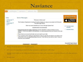 Naviance
 Manage and track all aspects of the admissions process.
 Delivers all of the supporting documents for college applications to approximately 1,000 colleges.
 Provides valuable insight into the college admissions process with college search, scatter grams, scholarship information and college application
statistics
 So much more!
 
