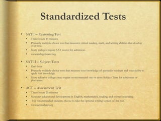 Standardized Tests
 SAT I – Reasoning Test
 Three-hours 45 minutes
 Primarily multiple-choice test that measures critical reading, math, and writing abilities that develop
over time.
 Many colleges require SAT scores for admission.
 www.collegeboard.org
 SAT II – Subject Tests
 One-hour
 Primarily multiple-choice tests that measure your knowledge of particular subjects and your ability to
apply that knowledge.
 More selective colleges may require or recommend one or more Subject Tests for admission or
placement.
 ACT – Assessment Test
 Three-hours 25 minutes
 Measures educational development in English, mathematics, reading, and science reasoning.
 It is recommended students choose to take the optional writing section of the test.
 www.actstudent.org
 