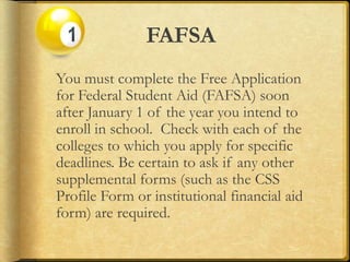 FAFSA
You must complete the Free Application
for Federal Student Aid (FAFSA) soon
after January 1 of the year you intend to
enroll in school. Check with each of the
colleges to which you apply for specific
deadlines. Be certain to ask if any other
supplemental forms (such as the CSS
Profile Form or institutional financial aid
form) are required.
 