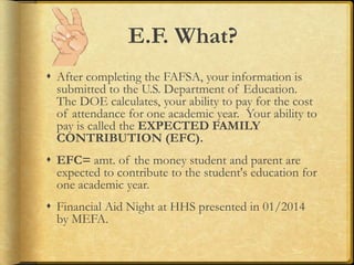 E.F. What?
 After completing the FAFSA, your information is
submitted to the U.S. Department of Education.
The DOE calculates, your ability to pay for the cost
of attendance for one academic year. Your ability to
pay is called the EXPECTED FAMILY
CONTRIBUTION (EFC).
 EFC= amt. of the money student and parent are
expected to contribute to the student's education for
one academic year.
 Financial Aid Night at HHS presented in 01/2014
by MEFA.
 