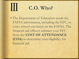 C.O. Who?
 The Department of Education sends the
FAFSA information, including the EFC, to
every school you listed on the FAFSA. The
financial aid officers subtract your EFC
from the COST OF ATTENDANCE
(COA) to determine your eligibility for
financial aid.
 