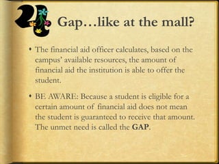Gap…like at the mall?
 The financial aid officer calculates, based on the
campus’ available resources, the amount of
financial aid the institution is able to offer the
student.
 BE AWARE: Because a student is eligible for a
certain amount of financial aid does not mean
the student is guaranteed to receive that amount.
The unmet need is called the GAP.
 
