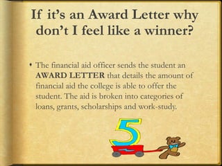 If it’s an Award Letter why
don’t I feel like a winner?
 The financial aid officer sends the student an
AWARD LETTER that details the amount of
financial aid the college is able to offer the
student. The aid is broken into categories of
loans, grants, scholarships and work-study.
 