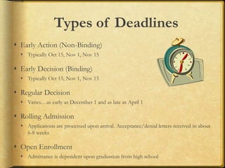 Types of Deadlines
 Early Action (Non-Binding)
 Typically Oct 15, Nov 1, Nov 15
 Early Decision (Binding)
 Typically Oct 15, Nov 1, Nov 15
 Regular Decision
 Varies…as early as December 1 and as late as April 1
 Rolling Admission
 Applications are processed upon arrival. Acceptance/denial letters received in about
6-8 weeks
 Open Enrollment
 Admittance is dependent upon graduation from high school
 