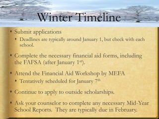  Submit applications
 Deadlines are typically around January 1, but check with each
school.
 Complete the necessary financial aid forms, including
the FAFSA (after January 1st).
 Attend the Financial Aid Workshop by MEFA
 Tentatively scheduled for January 7th
 Continue to apply to outside scholarships.
 Ask your counselor to complete any necessary Mid-Year
School Reports. They are typically due in February.
Winter Timeline
 